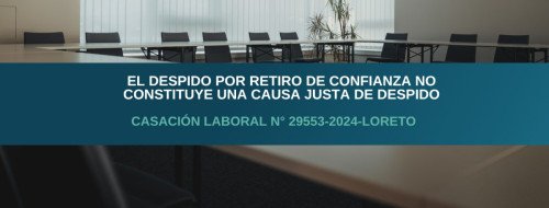 El despido por retiro de confianza no constituye una causa justa de despido – Casación Laboral N° 29553-2024-Loreto