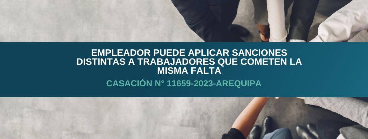 Empleador puede aplicar sanciones distintas a trabajadores que cometen la misma falta – Casación N° 11659-2023-Arequipa